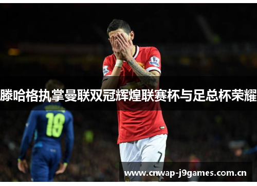 滕哈格执掌曼联双冠辉煌联赛杯与足总杯荣耀 滕哈格执掌曼联双冠辉煌联赛杯与足总杯荣耀
